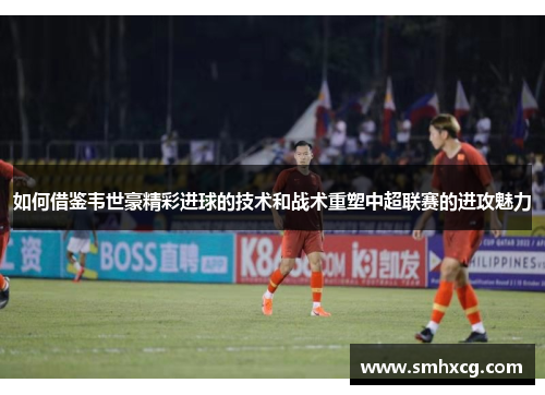 如何借鉴韦世豪精彩进球的技术和战术重塑中超联赛的进攻魅力