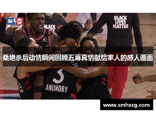 桑绝杀后动情瞬间回顾五幕真情献给家人的感人画面